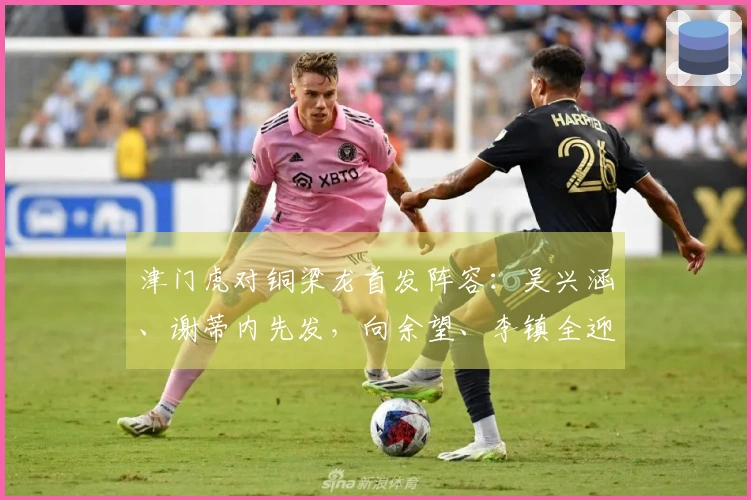 津门虎对铜梁龙首发阵容：吴兴涵、谢蒂内先发，向余望、李镇全迎中超首战