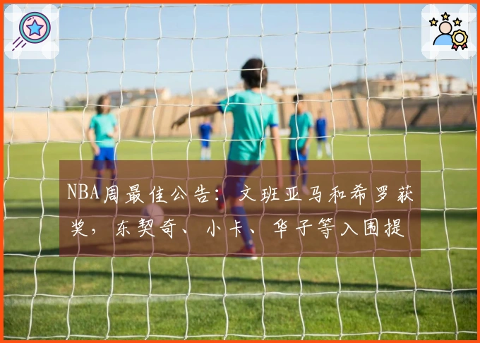 NBA周最佳公告：文班亚马和希罗获奖，东契奇、小卡、华子等入围提名