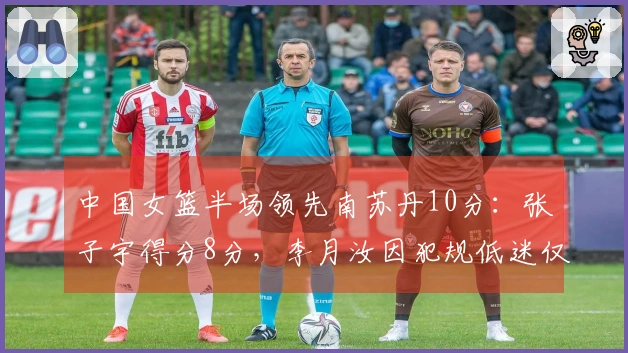 中国女篮半场领先南苏丹10分：张子宇得分8分，李月汝因犯规低迷仅得2分
