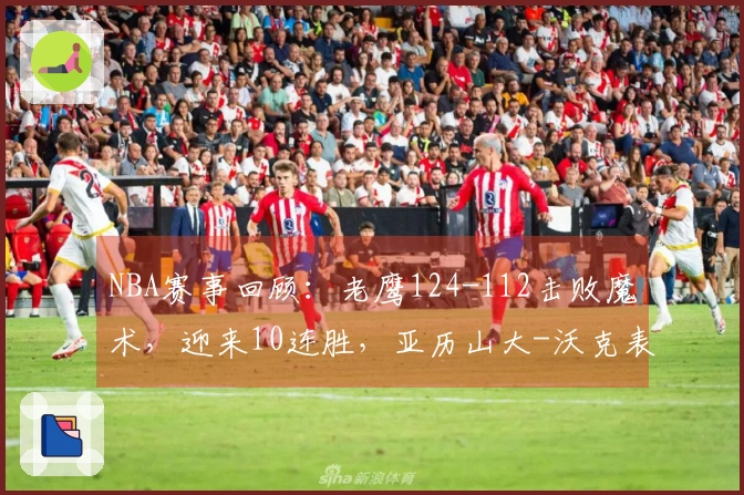 NBA赛事回顾：老鹰124-112击败魔术，迎来10连胜，亚历山大-沃克表现亮眼41分7助攻5篮板