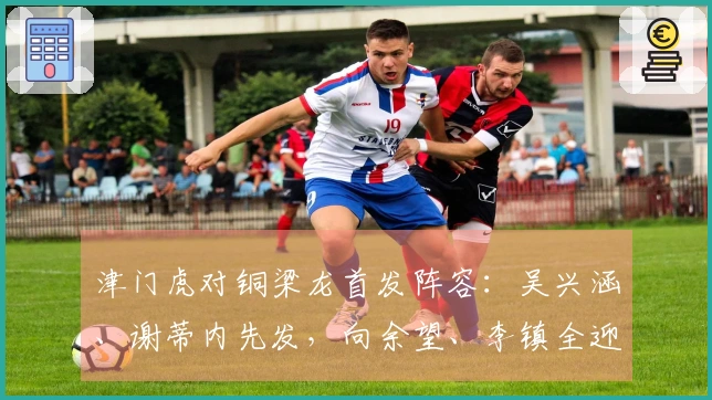 津门虎对铜梁龙首发阵容：吴兴涵、谢蒂内先发，向余望、李镇全迎中超首战