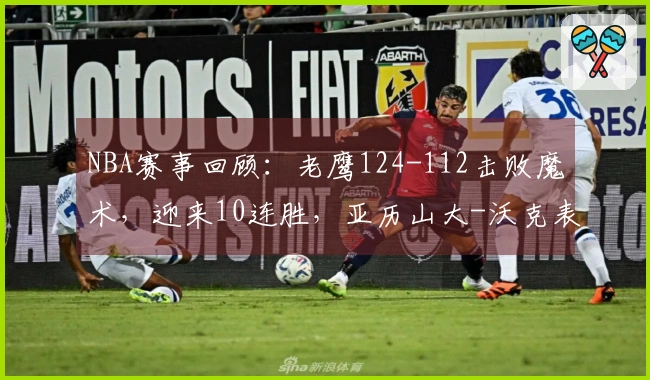 NBA赛事回顾：老鹰124-112击败魔术，迎来10连胜，亚历山大-沃克表现亮眼41分7助攻5篮板