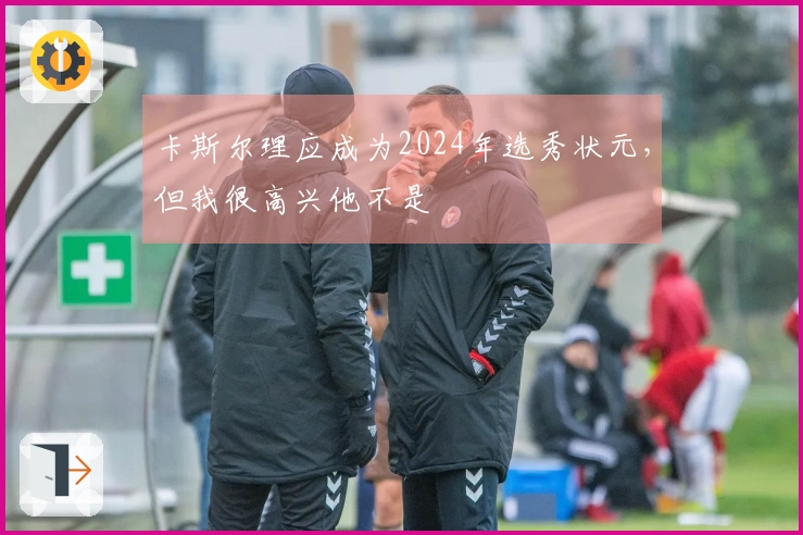 卡斯尔理应成为2024年选秀状元，但我很高兴他不是