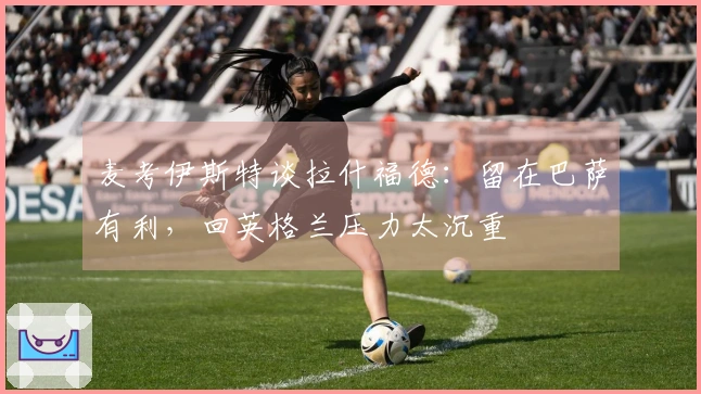 麦考伊斯特谈拉什福德：留在巴萨有利，回英格兰压力太沉重