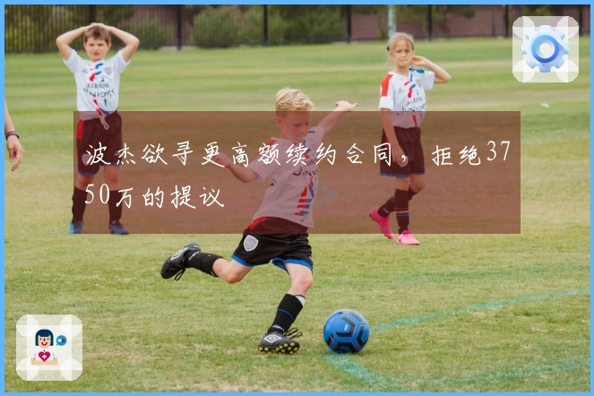 波杰欲寻更高额续约合同，拒绝3750万的提议