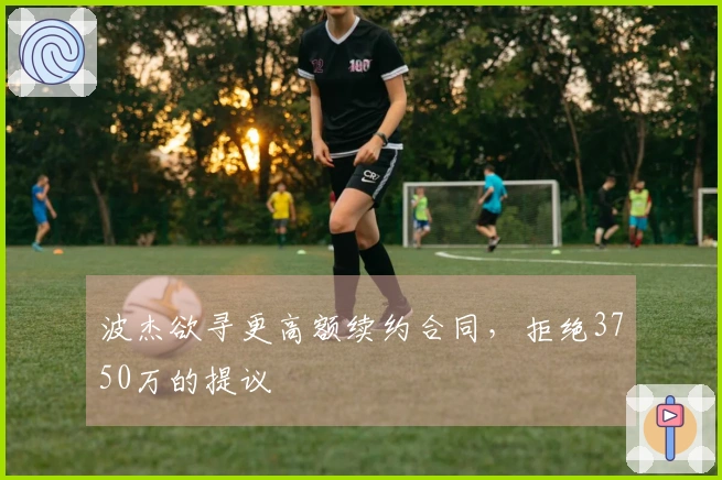 波杰欲寻更高额续约合同，拒绝3750万的提议