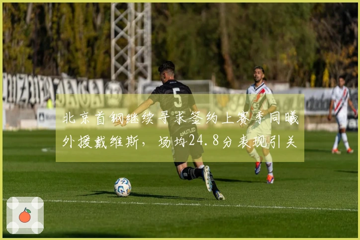 北京首钢继续寻求签约上赛季同曦外援戴维斯，场均24.8分表现引关注