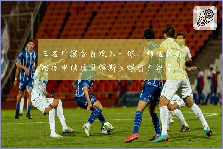 三名外援各自攻入一球！郑浩乾右路传中助攻贝维斯头球首开纪录