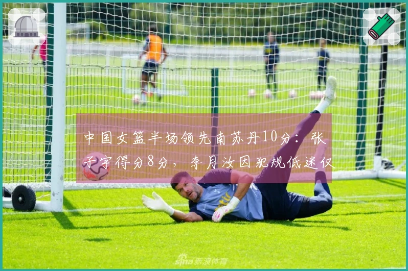 中国女篮半场领先南苏丹10分：张子宇得分8分，李月汝因犯规低迷仅得2分
